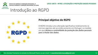 FORMADOR
CÉSAR OLIVEIRA
O RGPD introduz uma alteração significativa relativamente às
normas vigentes até ao então presente em Portugal, na medida
em que desloca a centralidade da proteção dos dados pessoais
para o titular dos dados.
Principal objetivo do RGPD
Tem dúvidas? Contacte-me através do Microsoft Teams ou por email → cesaroliveiraformacao@gmail.com
✉ 5
Introdução ao RGPD
UFCD 10672 - INTRO. UTILIZAÇÃO E PROTEÇÃO DADOS PESSOAIS
 