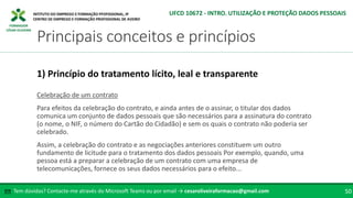 FORMADOR
CÉSAR OLIVEIRA
Celebração de um contrato
Para efeitos da celebração do contrato, e ainda antes de o assinar, o titular dos dados
comunica um conjunto de dados pessoais que são necessários para a assinatura do contrato
(o nome, o NIF, o número do Cartão do Cidadão) e sem os quais o contrato não poderia ser
celebrado.
Assim, a celebração do contrato e as negociações anteriores constituem um outro
fundamento de licitude para o tratamento dos dados pessoais Por exemplo, quando, uma
pessoa está a preparar a celebração de um contrato com uma empresa de
telecomunicações, fornece os seus dados necessários para o efeito...
1) Princípio do tratamento lícito, leal e transparente
Tem dúvidas? Contacte-me através do Microsoft Teams ou por email → cesaroliveiraformacao@gmail.com
✉ 50
Principais conceitos e princípios
UFCD 10672 - INTRO. UTILIZAÇÃO E PROTEÇÃO DADOS PESSOAIS
 