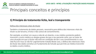 FORMADOR
CÉSAR OLIVEIRA
Defesa dos interesses vitais do titular
Também o tratamento de dados pessoais, necessário para defesa dos interesses vitais do
titular ou de terceiro, é lícito e não carece de consentimento.
Por exemplo, se estiver em causa a vida de um doente, o seu médico assistente poderá
transmitir a outro médico as alergias graves de que o seu paciente sofre, por se tratar de
uma situação em que o titular não está em condições de dar o seu consentimento e a sua
vida fica em risco se não for urgentemente tratado.Neste caso, a defesa dos interesses vitais
do titular dos dados constitui um fundamento de licitude que permite ao médico transmitir
os dados a outro médico.
1) Princípio do tratamento lícito, leal e transparente
Tem dúvidas? Contacte-me através do Microsoft Teams ou por email → cesaroliveiraformacao@gmail.com
✉ 51
Principais conceitos e princípios
UFCD 10672 - INTRO. UTILIZAÇÃO E PROTEÇÃO DADOS PESSOAIS
 