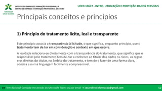 FORMADOR
CÉSAR OLIVEIRA
Este princípio associa a transparência à licitude, o que significa, enquanto princípio, que o
tratamento tem de ter em consideração o contexto em que ocorre.
A lealdade relaciona-se diretamente com a transparência do tratamento, que significa que o
responsável pelo tratamento tem de dar a conhecer ao titular dos dados os riscos, as regras
e os direitos do titular, no âmbito do tratamento, e tem de o fazer de uma forma clara,
concisa e numa linguagem facilmente compreensível.
1) Princípio do tratamento lícito, leal e transparente
Tem dúvidas? Contacte-me através do Microsoft Teams ou por email → cesaroliveiraformacao@gmail.com
✉ 52
Principais conceitos e princípios
UFCD 10672 - INTRO. UTILIZAÇÃO E PROTEÇÃO DADOS PESSOAIS
 
