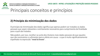 FORMADOR
CÉSAR OLIVEIRA
O princípio da minimização dos dados significa que apenas podem ser tratados os dados
pessoais que sejam relevantes e estritamente necessários para cumprimento da finalidade
para a qual são tratados.
Não podem, por isso, recolher-se junto dos titulares mais dados pessoais do que aqueles
que são necessários e suficientes para o efeito em causa - o que é muito significativamente
espelhado na expressão "need to know".
2) Princípio da minimização dos dados
Tem dúvidas? Contacte-me através do Microsoft Teams ou por email → cesaroliveiraformacao@gmail.com
✉ 53
Principais conceitos e princípios
UFCD 10672 - INTRO. UTILIZAÇÃO E PROTEÇÃO DADOS PESSOAIS
 