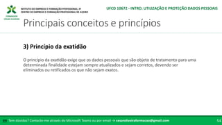 FORMADOR
CÉSAR OLIVEIRA
O princípio da exatidão exige que os dados pessoais que são objeto de tratamento para uma
determinada finalidade estejam sempre atualizados e sejam corretos, devendo ser
eliminados ou retificados os que não sejam exatos.
3) Princípio da exatidão
Tem dúvidas? Contacte-me através do Microsoft Teams ou por email → cesaroliveiraformacao@gmail.com
✉ 54
Principais conceitos e princípios
UFCD 10672 - INTRO. UTILIZAÇÃO E PROTEÇÃO DADOS PESSOAIS
 