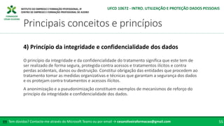 FORMADOR
CÉSAR OLIVEIRA
O princípio da integridade e da confidencialidade do tratamento significa que este tem de
ser realizado de forma segura, protegida contra acessos e tratamentos ilícitos e contra
perdas acidentais, danos ou destruição. Constitui obrigação das entidades que procedem ao
tratamento tomar as medidas organizativas e técnicas que garantam a segurança dos dados
e os protejam contra tratamentos e acessos ilícitos.
A anonimização e a pseudonimização constituem exemplos de mecanismos de reforço do
princípio da integridade e confidencialidade dos dados.
4) Princípio da integridade e confidencialidade dos dados
Tem dúvidas? Contacte-me através do Microsoft Teams ou por email → cesaroliveiraformacao@gmail.com
✉ 55
Principais conceitos e princípios
UFCD 10672 - INTRO. UTILIZAÇÃO E PROTEÇÃO DADOS PESSOAIS
 