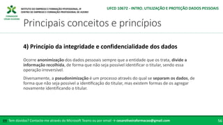 FORMADOR
CÉSAR OLIVEIRA
Ocorre anonimização dos dados pessoais sempre que a entidade que os trata, divide a
informação recolhida, de forma que não seja possível identificar o titular, sendo essa
operação irreversível.
Diversamente, a pseudonimização é um processo através do qual se separam os dados, de
forma que não seja possível a identificação do titular, mas existem formas de os agregar
novamente identificando o titular.
4) Princípio da integridade e confidencialidade dos dados
Tem dúvidas? Contacte-me através do Microsoft Teams ou por email → cesaroliveiraformacao@gmail.com
✉ 56
Principais conceitos e princípios
UFCD 10672 - INTRO. UTILIZAÇÃO E PROTEÇÃO DADOS PESSOAIS
 