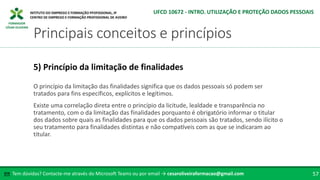 FORMADOR
CÉSAR OLIVEIRA
O princípio da limitação das finalidades significa que os dados pessoais só podem ser
tratados para fins específicos, explícitos e legítimos.
Existe uma correlação direta entre o princípio da licitude, lealdade e transparência no
tratamento, com o da limitação das finalidades porquanto é obrigatório informar o titular
dos dados sobre quais as finalidades para que os dados pessoais são tratados, sendo ilícito o
seu tratamento para finalidades distintas e não compatíveis com as que se indicaram ao
titular.
5) Princípio da limitação de finalidades
Tem dúvidas? Contacte-me através do Microsoft Teams ou por email → cesaroliveiraformacao@gmail.com
✉ 57
Principais conceitos e princípios
UFCD 10672 - INTRO. UTILIZAÇÃO E PROTEÇÃO DADOS PESSOAIS
 