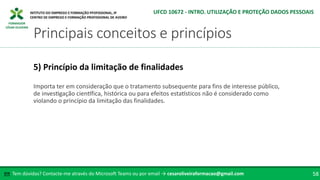 FORMADOR
CÉSAR OLIVEIRA
Importa ter em consideração que o tratamento subsequente para fins de interesse público,
de investigação científica, histórica ou para efeitos estatísticos não é considerado como
violando o princípio da limitação das finalidades.
5) Princípio da limitação de finalidades
Tem dúvidas? Contacte-me através do Microsoft Teams ou por email → cesaroliveiraformacao@gmail.com
✉ 58
Principais conceitos e princípios
UFCD 10672 - INTRO. UTILIZAÇÃO E PROTEÇÃO DADOS PESSOAIS
 