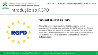 FORMADOR
CÉSAR OLIVEIRA
De acordo com a nova regulamentação europeia, toda a
apreciação, interpretação e aplicação do RGPD tem de ser feita na
perspetiva da proteção dos direitos do titular dos dados, ou seja,
o que passa a ser importante não é o local onde os dados pessoais
são tratados, mas sim o local onde se encontra o titular dos
dados pessoais.
Principal objetivo do RGPD
Tem dúvidas? Contacte-me através do Microsoft Teams ou por email → cesaroliveiraformacao@gmail.com
✉ 6
Introdução ao RGPD
UFCD 10672 - INTRO. UTILIZAÇÃO E PROTEÇÃO DADOS PESSOAIS
 