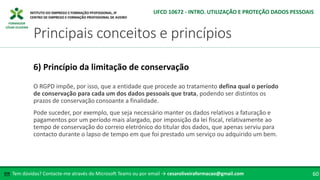 FORMADOR
CÉSAR OLIVEIRA
O RGPD impõe, por isso, que a entidade que procede ao tratamento defina qual o período
de conservação para cada um dos dados pessoais que trata, podendo ser distintos os
prazos de conservação consoante a finalidade.
Pode suceder, por exemplo, que seja necessário manter os dados relativos a faturação e
pagamentos por um período mais alargado, por imposição da lei fiscal, relativamente ao
tempo de conservação do correio eletrónico do titular dos dados, que apenas serviu para
contacto durante o lapso de tempo em que foi prestado um serviço ou adquirido um bem.
6) Princípio da limitação de conservação
Tem dúvidas? Contacte-me através do Microsoft Teams ou por email → cesaroliveiraformacao@gmail.com
✉ 60
Principais conceitos e princípios
UFCD 10672 - INTRO. UTILIZAÇÃO E PROTEÇÃO DADOS PESSOAIS
 