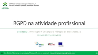 FORMADOR
CÉSAR OLIVEIRA
RGPD na atividade profissional
UFCD 10672 – INTRODUÇÃO À UTILIZAÇÃO E PROTEÇÃO DE DADOS PESSOAIS
FORMADOR CÉSAR OLIVEIRA
Tem dúvidas? Contacte-me através do Microsoft Teams ou por email → cesaroliveiraformacao@gmail.com
✉ 61
 