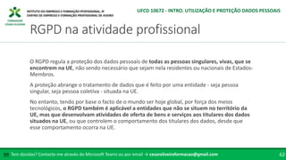 FORMADOR
CÉSAR OLIVEIRA
O RGPD regula a proteção dos dados pessoais de todas as pessoas singulares, vivas, que se
encontrem na UE, não sendo necessário que sejam nela residentes ou nacionais de Estados-
Membros.
A proteção abrange o tratamento de dados que é feito por uma entidade - seja pessoa
singular, seja pessoa coletiva - situada na UE.
No entanto, tendo por base o facto de o mundo ser hoje global, por força dos meios
tecnológicos, o RGPD também é aplicável a entidades que não se situem no território da
UE, mas que desenvolvam atividades de oferta de bens e serviços aos titulares dos dados
situados na UE, ou que controlem o comportamento dos titulares dos dados, desde que
esse comportamento ocorra na UE.
Tem dúvidas? Contacte-me através do Microsoft Teams ou por email → cesaroliveiraformacao@gmail.com
✉ 62
RGPD na atividade profissional
UFCD 10672 - INTRO. UTILIZAÇÃO E PROTEÇÃO DADOS PESSOAIS
 