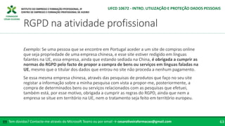 FORMADOR
CÉSAR OLIVEIRA
Exemplo: Se uma pessoa que se encontre em Portugal aceder a um site de compras online
que seja propriedade de uma empresa chinesa, e esse site estiver redigido em línguas
falantes na UE, essa empresa, ainda que estando sediada na China, é obrigada a cumprir as
normas do RGPD pelo facto de propor a compra de bens ou serviços em línguas faladas na
UE, mesmo que o titular dos dados que entrou no site não proceda a nenhum pagamento.
Se essa mesma empresa chinesa, através das pesquisas de produtos que faço no seu site
registar a informação sobre a minha pesquisa com vista a propor-me, posteriormente, a
compra de determinados bens ou serviços relacionados com as pesquisas que efetuei,
também está, por esse motivo, obrigada a cumprir as regras do RGPD, ainda que nem a
empresa se situe em território na UE, nem o tratamento seja feito em território europeu.
Tem dúvidas? Contacte-me através do Microsoft Teams ou por email → cesaroliveiraformacao@gmail.com
✉ 63
RGPD na atividade profissional
UFCD 10672 - INTRO. UTILIZAÇÃO E PROTEÇÃO DADOS PESSOAIS
 