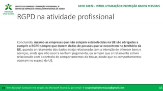 FORMADOR
CÉSAR OLIVEIRA
Concluindo, mesmo as empresas que não estejam estabelecidas na UE são obrigadas a
cumprir o RGPD sempre que tratem dados de pessoas que se encontrem no território da
UE, quando o tratamento dos dados esteja relacionado com a intenção de oferecer bens e
serviços, ainda que não ocorra nenhum pagamento, ou sempre que o tratamento estiver
relacionado com o controlo de comportamentos do titular, desde que os comportamentos
ocorram no espaço da UE.
Tem dúvidas? Contacte-me através do Microsoft Teams ou por email → cesaroliveiraformacao@gmail.com
✉ 65
RGPD na atividade profissional
UFCD 10672 - INTRO. UTILIZAÇÃO E PROTEÇÃO DADOS PESSOAIS
 