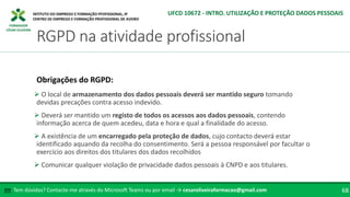 FORMADOR
CÉSAR OLIVEIRA
 O local de armazenamento dos dados pessoais deverá ser mantido seguro tomando
devidas precações contra acesso indevido.
 Deverá ser mantido um registo de todos os acessos aos dados pessoais, contendo
informação acerca de quem acedeu, data e hora e qual a finalidade do acesso.
 A existência de um encarregado pela proteção de dados, cujo contacto deverá estar
identificado aquando da recolha do consentimento. Será a pessoa responsável por facultar o
exercício aos direitos dos titulares dos dados recolhidos
 Comunicar qualquer violação de privacidade dados pessoais à CNPD e aos titulares.
Tem dúvidas? Contacte-me através do Microsoft Teams ou por email → cesaroliveiraformacao@gmail.com
✉ 68
RGPD na atividade profissional
UFCD 10672 - INTRO. UTILIZAÇÃO E PROTEÇÃO DADOS PESSOAIS
Obrigações do RGPD:
 