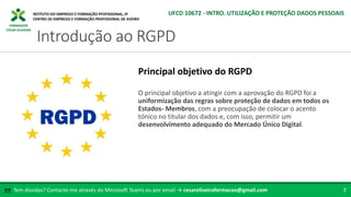 FORMADOR
CÉSAR OLIVEIRA
O principal objetivo a atingir com a aprovação do RGPD foi a
uniformização das regras sobre proteção de dados em todos os
Estados- Membros, com a preocupação de colocar o acento
tónico no titular dos dados e, com isso, permitir um
desenvolvimento adequado do Mercado Único Digital.
Principal objetivo do RGPD
Tem dúvidas? Contacte-me através do Microsoft Teams ou por email → cesaroliveiraformacao@gmail.com
✉ 7
Introdução ao RGPD
UFCD 10672 - INTRO. UTILIZAÇÃO E PROTEÇÃO DADOS PESSOAIS
 