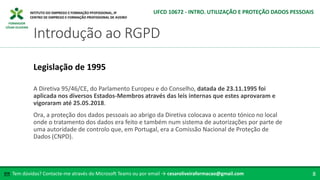 FORMADOR
CÉSAR OLIVEIRA
A Diretiva 95/46/CE, do Parlamento Europeu e do Conselho, datada de 23.11.1995 foi
aplicada nos diversos Estados-Membros através das leis internas que estes aprovaram e
vigoraram até 25.05.2018.
Ora, a proteção dos dados pessoais ao abrigo da Diretiva colocava o acento tónico no local
onde o tratamento dos dados era feito e também num sistema de autorizações por parte de
uma autoridade de controlo que, em Portugal, era a Comissão Nacional de Proteção de
Dados (CNPD).
Legislação de 1995
Tem dúvidas? Contacte-me através do Microsoft Teams ou por email → cesaroliveiraformacao@gmail.com
✉ 8
Introdução ao RGPD
UFCD 10672 - INTRO. UTILIZAÇÃO E PROTEÇÃO DADOS PESSOAIS
 