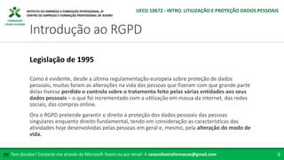 FORMADOR
CÉSAR OLIVEIRA
Como é evidente, desde a última regulamentação europeia sobre proteção de dados
pessoais, muitas foram as alterações na vida das pessoas que fizeram com que grande parte
delas tivesse perdido o controlo sobre o tratamento feito pelas várias entidades aos seus
dados pessoais – o que foi incrementado com a utilização em massa da internet, das redes
sociais, das compras online.
Ora o RGPD pretende garantir o direito à proteção dos dados pessoais das pessoas
singulares enquanto direito fundamental, tendo em consideração as características das
atividades hoje desenvolvidas pelas pessoas em geral e, mesmo, pela alteração do modo de
vida.
Legislação de 1995
Tem dúvidas? Contacte-me através do Microsoft Teams ou por email → cesaroliveiraformacao@gmail.com
✉ 9
Introdução ao RGPD
UFCD 10672 - INTRO. UTILIZAÇÃO E PROTEÇÃO DADOS PESSOAIS
 