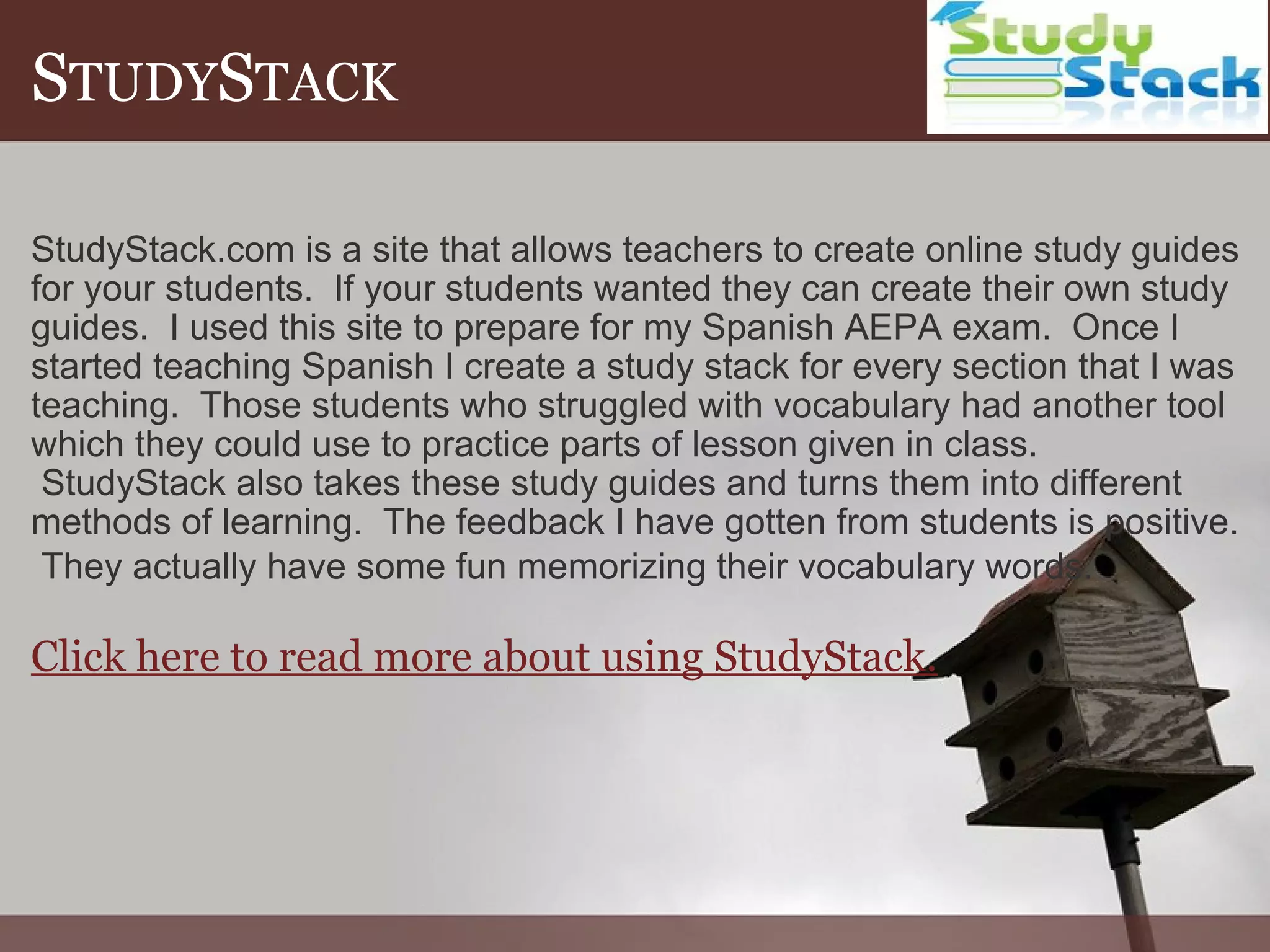 S TUDY S TACK StudyStack.com is a site that allows teachers to create online study guides for your students.  If your students wanted they can create their own study guides.  I used this site to prepare for my Spanish AEPA exam.  Once I started teaching Spanish I create a study stack for every section that I was teaching.  Those students who struggled with vocabulary had another tool which they could use to practice parts of lesson given in class.  StudyStack also takes these study guides and turns them into different methods of learning.  The feedback I have gotten from students is positive.  They actually have some fun memorizing their vocabulary words.   Click here to read more about using StudyStack. 