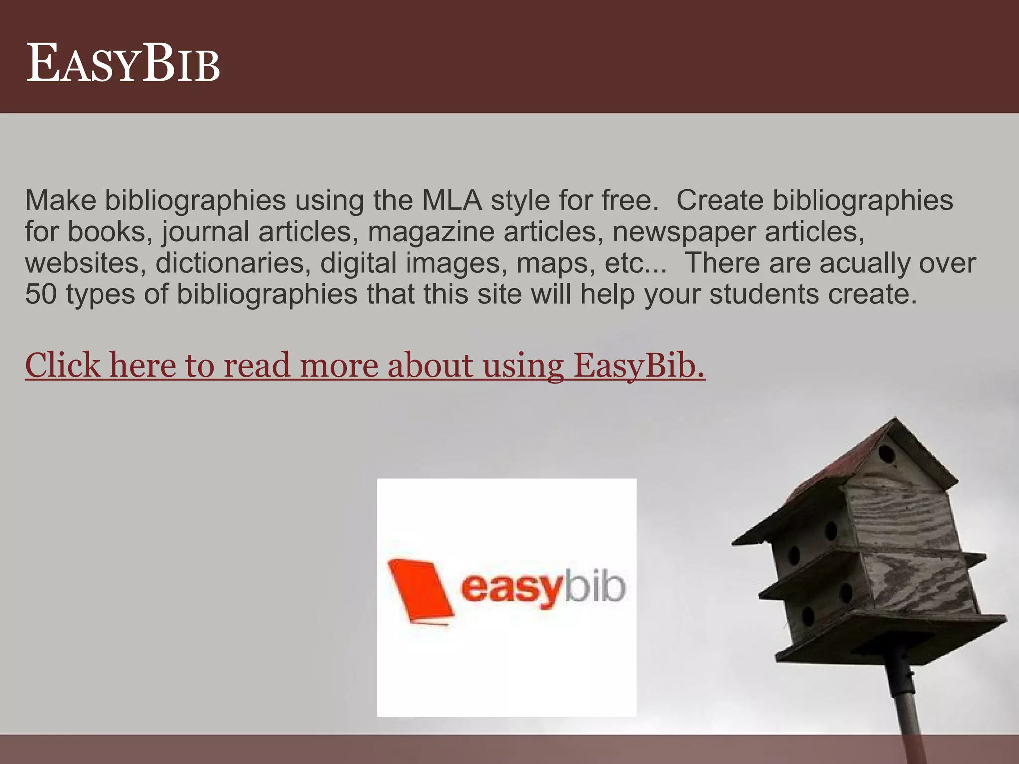 E ASY B IB Make bibliographies using the MLA style for free.  Create bibliographies for books, journal articles, magazine articles, newspaper articles, websites, dictionaries, digital images, maps, etc...  There are acually over 50 types of bibliographies that this site will help your students create. Click here to read more about using EasyBib. 