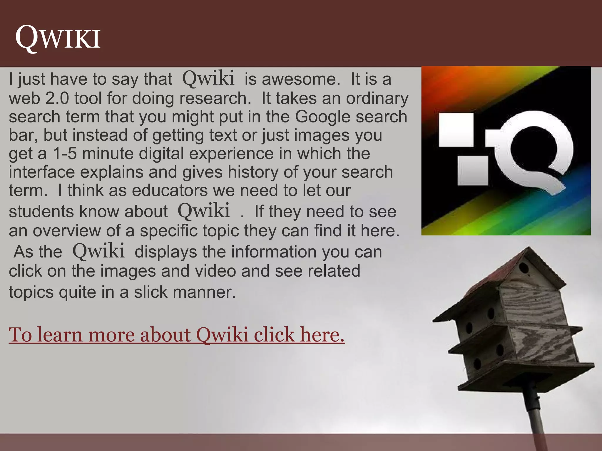 Q WIKI I just have to say that   Qwiki   is awesome.  It is a web 2.0 tool for doing research.  It takes an ordinary search term that you might put in the Google search bar, but instead of getting text or just images you get a 1-5 minute digital experience in which the interface explains and gives history of your search term.  I think as educators we need to let our students know about   Qwiki   .  If they need to see an overview of a specific topic they can find it here.  As the   Qwiki   displays the information you can click on the images and video and see related topics quite in a slick manner.    To learn more about Qwiki click here. 