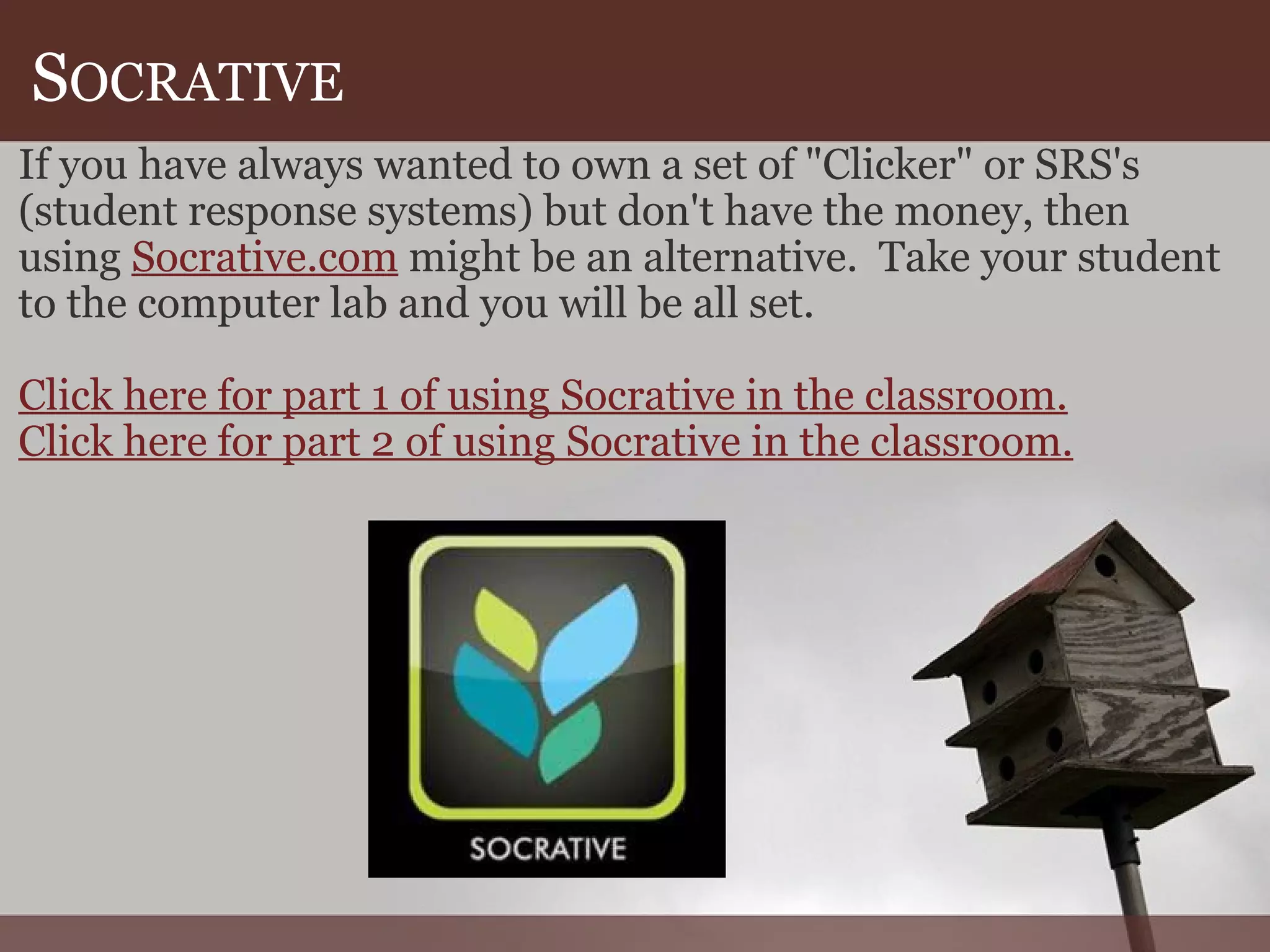 S OCRATIVE If you have always wanted to own a set of "Clicker" or SRS's (student response systems) but don't have the money, then using  Socrative.com  might be an alternative.  Take your student to the computer lab and you will be all set. Click here for part 1 of using Socrative in the classroom. Click here for part 2 of using Socrative in the classroom. 