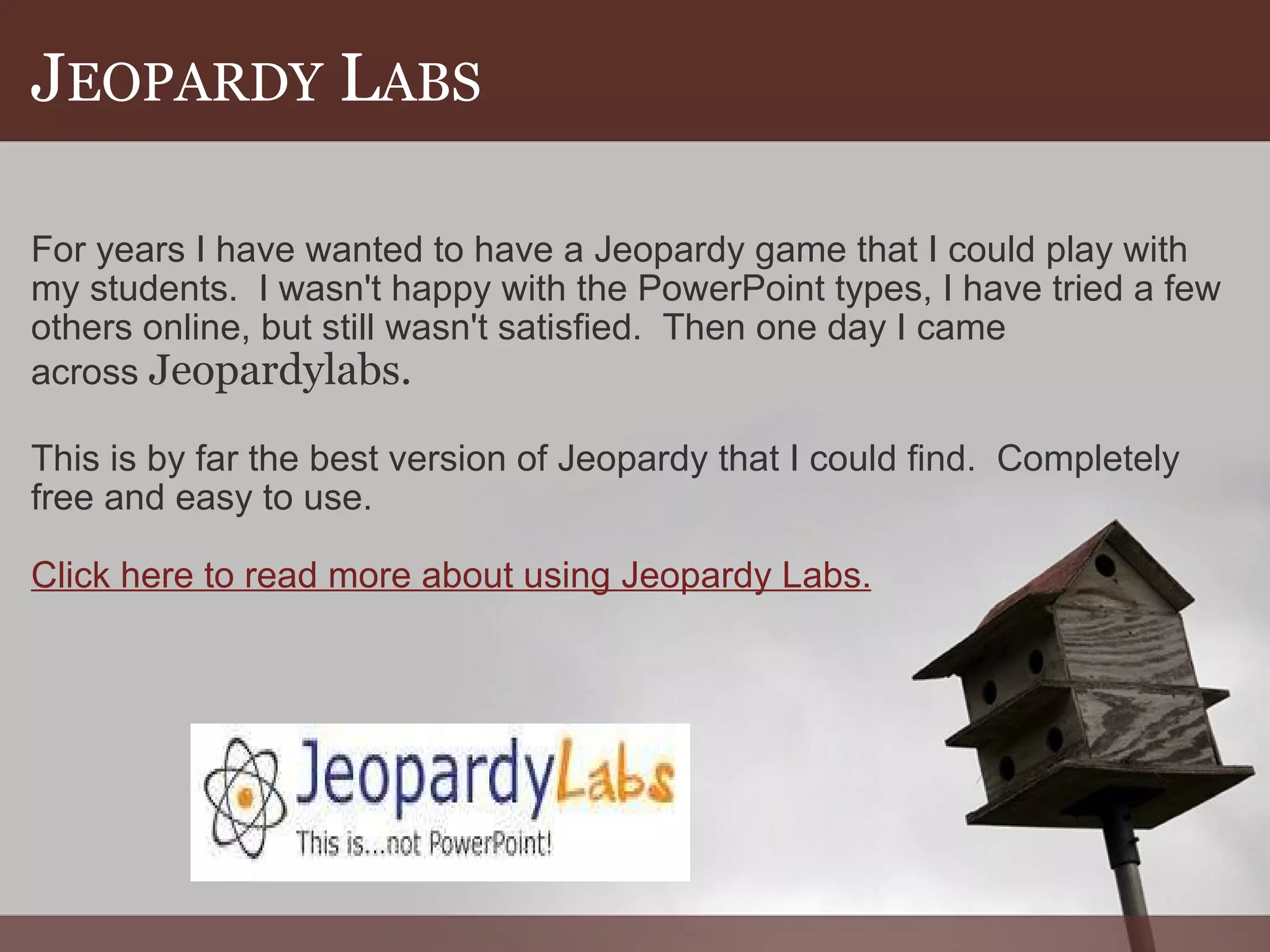 J EOPARDY  L ABS For years I have wanted to have a Jeopardy game that I could play with my students.  I wasn't happy with the PowerPoint types, I have tried a few others online, but still wasn't satisfied.  Then one day I came across  Jeopardylabs. This is by far the best version of Jeopardy that I could find.  Completely free and easy to use. Click here to read more about using Jeopardy Labs. 
