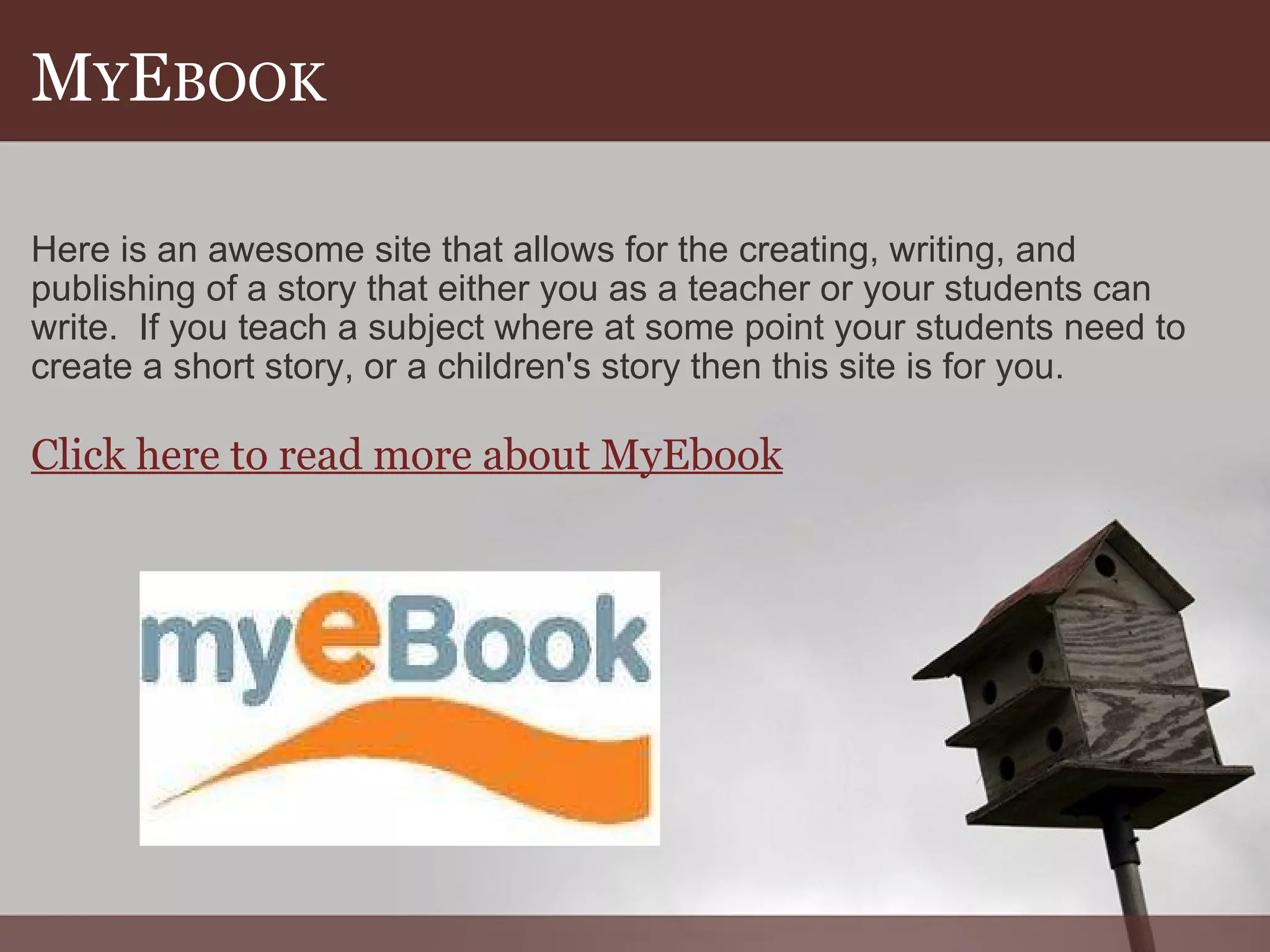 M Y E BOOK Here is an awesome site that allows for the creating, writing, and publishing of a story that either you as a teacher or your students can write.  If you teach a subject where at some point your students need to create a short story, or a children's story then this site is for you.   Click here to read more about MyEbook 