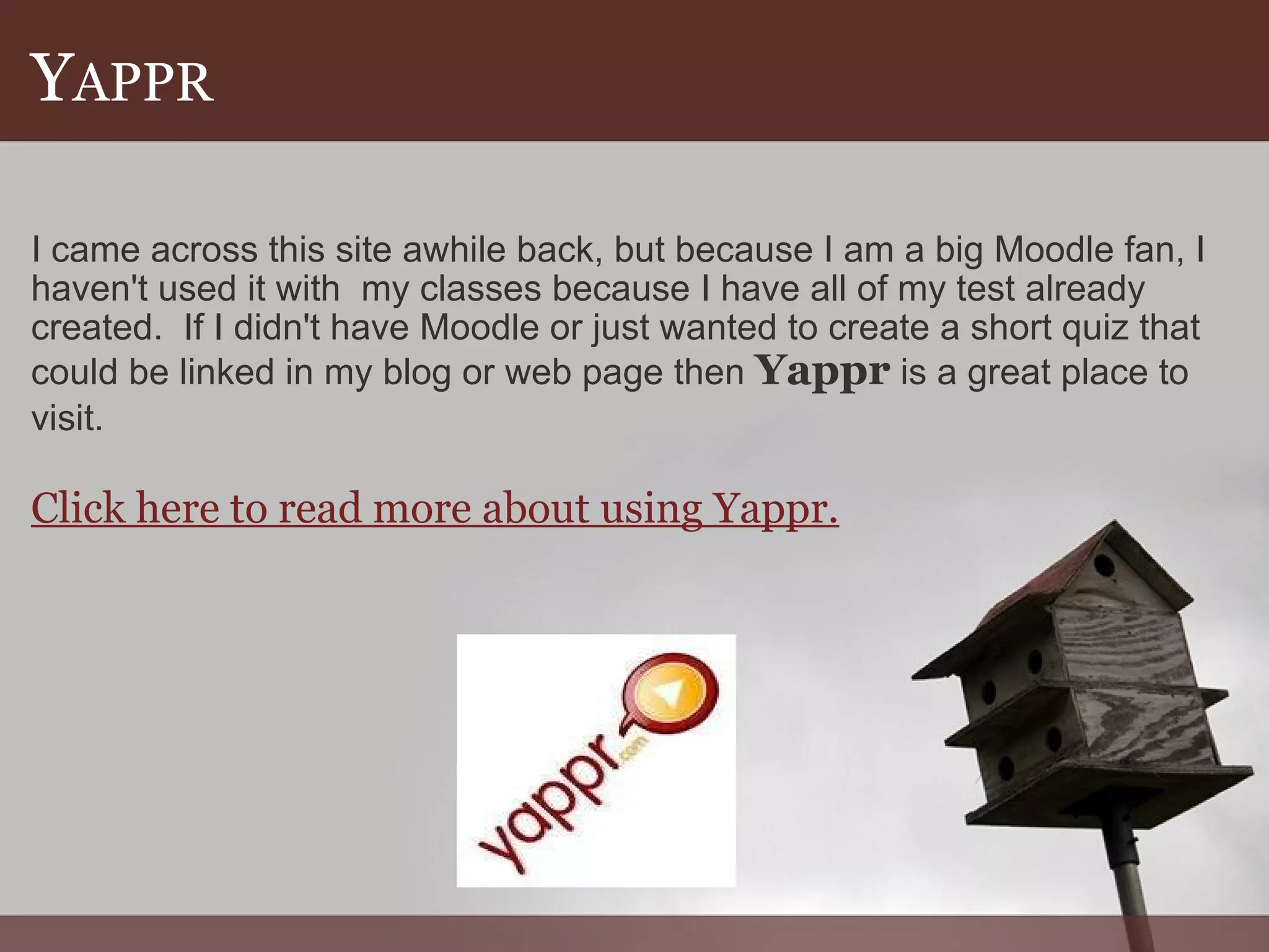 Y APPR I came across this site awhile back, but because I am a big Moodle fan, I haven't used it with  my classes because I have all of my test already created.  If I didn't have Moodle or just wanted to create a short quiz that could be linked in my blog or web page then  Yappr  is a great place to visit.   Click here to read more about using Yappr. 