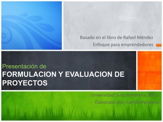 Presentación de
FORMULACION Y EVALUACION DE
PROYECTOS
Basado en el libro de Rafael Méndez
Enfoque para emprendedores
Universidad Surcolombiana. 2012.
Elaborado por: Camilo Perdomo
 