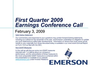 First Quarter 2009
Earnings Conference Call
February 3, 2009
Safe Harbor Statement
Our commentary and responses to your questions may contain forward-looking statements,
including our outlook for the remainder of the year, and Emerson undertakes no obligation to update
any such statements to reflect later developments. Information on factors that could cause actual
results to vary materially from those discussed today is available in our most recent Annual Report
on Form 10-K as filed with the SEC.
Non-GAAP Measures
In this call we will discuss some non-GAAP measures
(denoted with *) in talking about our company’s
performance, and the reconciliation of those measures to
the most comparable GAAP measures is contained within
this presentation or available at our website
www.emerson.com under Investor Relations.
 