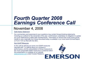 Fourth Quarter 2008
Earnings Conference Call
November 4, 2008
Safe Harbor Statement
Our commentary and responses to your questions may contain forward-looking statements,
including our outlook for the remainder of the year, and Emerson undertakes no obligation to update
any such statements to reflect later developments. Information on factors that could cause actual
results to vary materially from those discussed today is available in our most recent Annual Report
on Form 10-K as filed with the SEC.
Non-GAAP Measures
In this call we will discuss some non-GAAP measures
(denoted with *) in talking about our company’s
performance, and the reconciliation of those measures to
the most comparable GAAP measures is contained within
this presentation or available at our website
www.emerson.com under Investor Relations.
 