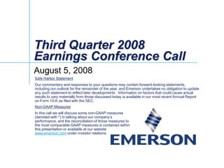 Third Quarter 2008
Earnings Conference Call
August 5, 2008
Safe Harbor Statement
Our commentary and responses to your questions may contain forward-looking statements,
including our outlook for the remainder of the year, and Emerson undertakes no obligation to update
any such statement to reflect later developments. Information on factors that could cause actual
results to vary materially from those discussed today is available in our most recent Annual Report
on Form 10-K as filed with the SEC.
Non-GAAP Measures
In this call we will discuss some non-GAAP measures
(denoted with *) in talking about our company’s
performance, and the reconciliation of those measures to
the most comparable GAAP measures is contained within
this presentation or available at our website
www.emerson.com under investor relations.
 