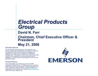 Electrical Products
                        Group
                        David N. Farr
                        Chairman, Chief Executive Officer &
                        President
                        May 21, 2008
Safe Harbor Statement
Our commentary and responses to your questions may
contain forward-looking statements, including our outlook for
the remainder of the year and Emerson undertakes no
obligation to update any such statement to reflect later
developments. Information on factors that could cause actual
results to vary materially from those discussed today is
available in our most recent Annual Report on Form 10-K as
filed with the SEC.

Non-GAAP Measures
In this presentation we will discuss some non-GAAP
measures (denoted with an *) in talking about our company’s
performance, and the reconciliation of those measures to the
most comparable GAAP measures is contained within this
presentation or is available at our website www.emerson.com
under the investor relations tab.
 