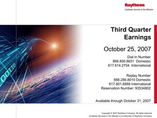 Third Quarter
                          Earnings
               October 25, 2007
                               Dial In Number
                      866.800.8651 Domestic
                    617.614.2704 International

                          Replay Number
                   888.286.8010 Domestic
                617.801.6888 International
            Reservation Number: 93534802


       Available through October 31, 2007


            Copyright © 2007 Raytheon Company. All rights reserved.
Customer Success Is Our Mission is a trademark of Raytheon Company.
 