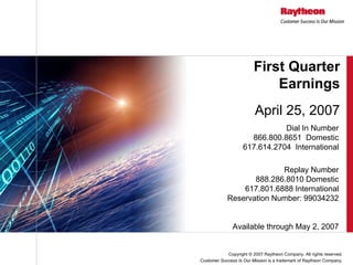 First Quarter
                             Earnings
                         April 25, 2007
                               Dial In Number
                      866.800.8651 Domestic
                    617.614.2704 International

                          Replay Number
                   888.286.8010 Domestic
                617.801.6888 International
            Reservation Number: 99034232


               Available through May 2, 2007


            Copyright © 2007 Raytheon Company. All rights reserved.
Customer Success Is Our Mission is a trademark of Raytheon Company.
 