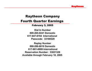 Raytheon Company
Fourth Quarter Earnings
        February 3, 2005

          Dial In Number
      800-265-0241 Domestic
    617-847-8704 International
       Passcode: 33188529
           Replay Number
      888-286-8010 Domestic
     617-801-6888 International
  Reservation Number: 33021328
Available through February 10, 2005
 
