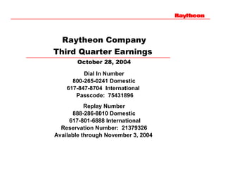 Raytheon Company
Third Quarter Earnings
       October 28, 2004

          Dial In Number
      800-265-0241 Domestic
    617-847-8704 International
       Passcode: 75431896
           Replay Number
      888-286-8010 Domestic
     617-801-6888 International
  Reservation Number: 21379326
Available through November 3, 2004
 