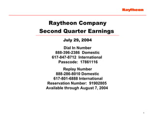 Raytheon Company
Second Quarter Earnings
          July 29, 2004
           Dial In Number
       888-396-2386 Domestic
     617-847-8712 International
        Passcode: 17861116
           Replay Number
       888-286-8010 Domestic
     617-801-6888 International
  Reservation Number: 91902805
  Available through August 7, 2004




                                     1
 