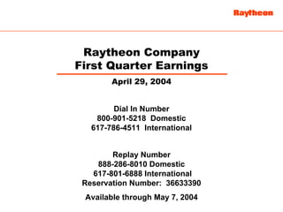 Raytheon Company
First Quarter Earnings
        April 29, 2004


         Dial In Number
    800-901-5218 Domestic
   617-786-4511 International


        Replay Number
    888-286-8010 Domestic
   617-801-6888 International
 Reservation Number: 36633390
 Available through May 7, 2004
 