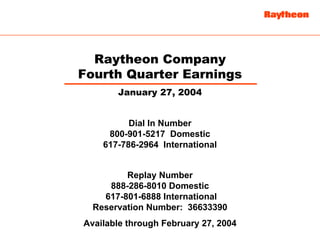 Raytheon Company
Fourth Quarter Earnings
       January 27, 2004


          Dial In Number
     800-901-5217 Domestic
    617-786-2964 International


         Replay Number
     888-286-8010 Domestic
    617-801-6888 International
  Reservation Number: 36633390
Available through February 27, 2004
 
