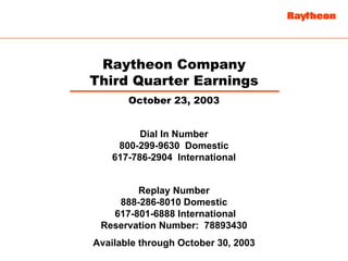Raytheon Company
Third Quarter Earnings
       October 23, 2003


          Dial In Number
     800-299-9630 Domestic
    617-786-2904 International


        Replay Number
    888-286-8010 Domestic
   617-801-6888 International
 Reservation Number: 78893430
Available through October 30, 2003
 
