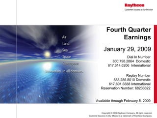 Fourth Quarter
                       Earnings
               January 29, 2009
                               Dial In Number
                      800.798.2864 Domestic
                    617.614.6206 International

                          Replay Number
                   888.286.8010 Domestic
                617.801.6888 International
            Reservation Number: 68233322


       Available through February 5, 2009


            Copyright © 2009 Raytheon Company. All rights reserved.
Customer Success Is Our Mission is a trademark of Raytheon Company.
 