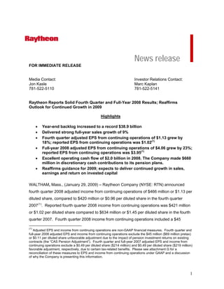 News release
FOR IMMEDIATE RELEASE


Media Contact:                                                          Investor Relations Contact:
Jon Kasle                                                               Marc Kaplan
781-522-5110                                                            781-522-5141


Raytheon Reports Solid Fourth Quarter and Full-Year 2008 Results; Reaffirms
Outlook for Continued Growth in 2009

                                                 Highlights

      •   Year-end backlog increased to a record $38.9 billion
      •   Delivered strong full-year sales growth of 9%
      •   Fourth quarter adjusted EPS from continuing operations of $1.13 grew by
          18%; reported EPS from continuing operations was $1.02(1)
      •   Full-year 2008 adjusted EPS from continuing operations of $4.06 grew by 23%;
          reported EPS from continuing operations was $3.95(1)
      •   Excellent operating cash flow of $2.0 billion in 2008. The Company made $660
          million in discretionary cash contributions to its pension plans.
      •   Reaffirms guidance for 2009; expects to deliver continued growth in sales,
          earnings and return on invested capital

WALTHAM, Mass., (January 29, 2009) – Raytheon Company (NYSE: RTN) announced
fourth quarter 2008 adjusted income from continuing operations of $466 million or $1.13 per
diluted share, compared to $420 million or $0.96 per diluted share in the fourth quarter
2007 (1). Reported fourth quarter 2008 income from continuing operations was $421 million
or $1.02 per diluted share compared to $634 million or $1.45 per diluted share in the fourth
quarter 2007. Fourth quarter 2008 income from continuing operations included a $45

(1)
   Adjusted EPS and income from continuing operations are non-GAAP financial measures. Fourth quarter and
full-year 2008 adjusted EPS and income from continuing operations exclude the $45 million ($69 million pretax)
or $0.11 per diluted share unfavorable adjustment due to the impact of pension investment returns on existing
contracts (the “CAS Pension Adjustment”). Fourth quarter and full-year 2007 adjusted EPS and income from
continuing operations exclude a $0.49 per diluted share ($214 million) and $0.49 per diluted share ($219 million)
favorable adjustment, respectively, due to certain tax-related benefits. Please see attachment G for a
reconciliation of these measures to EPS and income from continuing operations under GAAP and a discussion
of why the Company is presenting this information.




                                                                                                               1
 