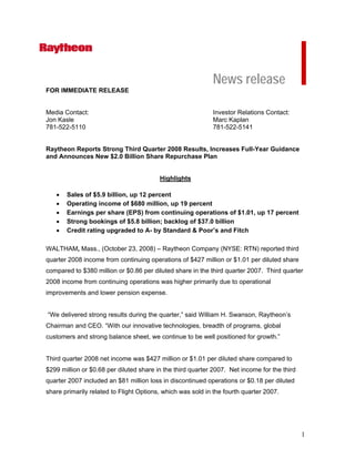 News release
FOR IMMEDIATE RELEASE


Media Contact:                                              Investor Relations Contact:
Jon Kasle                                                   Marc Kaplan
781-522-5110                                                781-522-5141


Raytheon Reports Strong Third Quarter 2008 Results, Increases Full-Year Guidance
and Announces New $2.0 Billion Share Repurchase Plan


                                         Highlights

   •   Sales of $5.9 billion, up 12 percent
   •   Operating income of $680 million, up 19 percent
   •   Earnings per share (EPS) from continuing operations of $1.01, up 17 percent
   •   Strong bookings of $5.8 billion; backlog of $37.0 billion
   •   Credit rating upgraded to A- by Standard & Poor’s and Fitch

WALTHAM, Mass., (October 23, 2008) – Raytheon Company (NYSE: RTN) reported third
quarter 2008 income from continuing operations of $427 million or $1.01 per diluted share
compared to $380 million or $0.86 per diluted share in the third quarter 2007. Third quarter
2008 income from continuing operations was higher primarily due to operational
improvements and lower pension expense.


“We delivered strong results during the quarter,” said William H. Swanson, Raytheon’s
Chairman and CEO. “With our innovative technologies, breadth of programs, global
customers and strong balance sheet, we continue to be well positioned for growth.”


Third quarter 2008 net income was $427 million or $1.01 per diluted share compared to
$299 million or $0.68 per diluted share in the third quarter 2007. Net income for the third
quarter 2007 included an $81 million loss in discontinued operations or $0.18 per diluted
share primarily related to Flight Options, which was sold in the fourth quarter 2007.




                                                                                              1
 