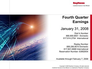 Fourth Quarter
                       Earnings
               January 31, 2008
                               Dial In Number
                      866.800.8651 Domestic
                    617.614.2704 International

                          Replay Number
                   888.286.8010 Domestic
                617.801.6888 International
            Reservation Number: 63882654


       Available through February 7, 2008


            Copyright © 2008 Raytheon Company. All rights reserved.
Customer Success Is Our Mission is a trademark of Raytheon Company.
 