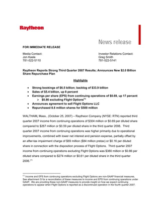 News release
FOR IMMEDIATE RELEASE

Media Contact:                                                        Investor Relations Contact:
Jon Kasle                                                             Greg Smith
781-522-5110                                                          781-522-5141


Raytheon Reports Strong Third Quarter 2007 Results; Announces New $2.0 Billion
Share Repurchase Plan

                                               Highlights

      •   Strong bookings of $6.5 billion; backlog of $33.9 billion
      •   Sales of $5.4 billion, up 8 percent
      •   Earnings per share (EPS) from continuing operations of $0.69, up 17 percent
                 $0.86 excluding Flight Options(1)
      •   Announces agreement to sell Flight Options LLC
      •   Repurchased 8.6 million shares for $500 million

WALTHAM, Mass., (October 25, 2007) – Raytheon Company (NYSE: RTN) reported third
quarter 2007 income from continuing operations of $304 million or $0.69 per diluted share
compared to $267 million or $0.59 per diluted share in the third quarter 2006. Third
quarter 2007 income from continuing operations was higher primarily due to operational
improvements, combined with lower net interest and pension expense, partially offset by
an after-tax impairment charge of $69 million ($84 million pretax) or $0.16 per diluted
share in connection with the disposition process of Flight Options. Third quarter 2007
income from continuing operations excluding Flight Options was $380 million or $0.86 per
diluted share compared to $274 million or $0.61 per diluted share in the third quarter
2006. (1)



(1)
  Income and EPS from continuing operations excluding Flight Options are non-GAAP financial measures.
See attachment G for a reconciliation of these measures to income and EPS from continuing operations under
GAAP. We are providing these non-GAAP measures to provide insight on how we expect continuing
operations to appear when Flight Options is reported as a discontinued operation in the fourth quarter 2007.
 