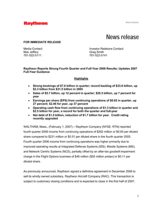 Media Relations




                                                                   News release
FOR IMMEDIATE RELEASE

Media Contact:                                        Investor Relations Contact:
Mac Jeffery                                           Greg Smith
781-522-5111                                          781-522-5141



Raytheon Reports Strong Fourth Quarter and Full-Year 2006 Results; Updates 2007
Full-Year Guidance

                                         Highlights

   •   Strong bookings of $7.8 billion in quarter; record backlog of $33.8 billion, up
       $2.3 billion from $31.5 billion in 2005
   •   Sales of $5.7 billion, up 12 percent in quarter; $20.3 billion, up 7 percent for
       year
   •   Earnings per share (EPS) from continuing operations of $0.65 in quarter, up
       27 percent; $2.46 for year, up 37 percent
   •   Operating cash flow from continuing operations of $1.3 billion in quarter and
       $2.5 billion for year, a record for both the quarter and full-year
   •   Net debt of $1.5 billion, reduction of $1.7 billion for year. Credit rating
       recently upgraded

WALTHAM, Mass., (February 1, 2007) – Raytheon Company (NYSE: RTN) reported
fourth quarter 2006 income from continuing operations of $292 million or $0.65 per diluted
share compared to $231 million or $0.51 per diluted share in the fourth quarter 2005.
Fourth quarter 2006 income from continuing operations was higher primarily due to
improved operating results at Integrated Defense Systems (IDS), Missile Systems (MS),
and Network Centric Systems (NCS), partially offset by an after-tax goodwill impairment
charge in the Flight Options business of $48 million ($55 million pretax) or $0.11 per
diluted share.


As previously announced, Raytheon signed a definitive agreement in December 2006 to
sell its wholly owned subsidiary, Raytheon Aircraft Company (RAC). This transaction is
subject to customary closing conditions and is expected to close in the first half of 2007.




                                                                                                 1
 