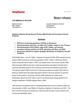 Media Relations




                                                                 News release
FOR IMMEDIATE RELEASE

Media Contact:                                        Investor Relations Contact:
Mac Jeffery                                           Greg Smith
781-522-5111                                          781-522-5141



Raytheon Reports Strong Second Quarter 2006 Results and Increases Full-year
Guidance

                                         Highlights

   •   EPS from continuing operations of $0.69, up 35 percent
   •   Strong operating cash flow; net debt at $3.1 billion, lowest in over 10 years
   •   Strong bookings of $5.5 billion; sales of $5.7 billion, up 6 percent
   •   Increases full-year guidance for EPS, operating cash flow, and ROIC
   •   Announces decision to explore strategic alternatives for Raytheon Aircraft
       Company

WALTHAM, Mass., (July 27, 2006) – Raytheon Company (NYSE: RTN) reported second
quarter 2006 income from continuing operations of $311 million or $0.69 per diluted
share compared to $233 million or $0.51 per diluted share in the second quarter 2005.
Second quarter 2006 income from continuing operations was higher primarily due to
improved operating results at the Company’s Government and Defense businesses.
The second quarter 2006 income from continuing operations included a $34 million or
$0.05 per diluted share favorable adjustment related to the final valuation of warrants
issued in the quarter in connection with the 2004 settlement of a class action
shareholder lawsuit and a $7 million or $0.01 per diluted share charge related to the
tentative settlement of ERISA litigation filed in 2003.


“We continue to be pleased with our operating performance and our positive outlook for
the remainder of 2006,” said William H. Swanson, Raytheon's Chairman and CEO. “The
team remains focused on providing our customers with the best-in-class solutions and
enhancing shareholder value.”




                                                                                              1
 