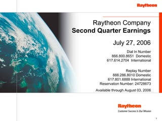 Raytheon Company
Second Quarter Earnings
                July 27, 2006
                       Dial In Number
              866.800.8651 Domestic
            617.614.2704 International

                      Replay Number
               888.286.8010 Domestic
            617.801.6888 International
        Reservation Number: 24728673
      Available through August 03, 2006




                                          1
 
