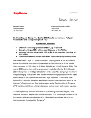 Media Relations




                                                                News release
Media Contact:                                       Investor Relations Contact:
Steve Brecken                                        Greg Smith
781-522-5127                                         781-522-5141



Raytheon Reports Strong First Quarter 2006 Results and Increases Full-year
Guidance for EPS and Operating Cash Flow

                                First Quarter Highlights

   •   EPS from continuing operations of $0.64, up 49 percent
   •   Strong bookings of $5.5 billion, record backlog of $34.7 billion
   •   Increased full-year guidance for EPS by $0.10 and operating cash flow by
       $200 million
   •   Dividend increased 9 percent, new share repurchase program announced

WALTHAM, Mass., (Apr. 27, 2006) – Raytheon Company (NYSE: RTN) reported first
quarter 2006 income from continuing operations of $289 million or $0.64 per diluted
share compared to $196 million or $0.43 per diluted share in the first quarter 2005. First
quarter 2006 income from continuing operations included an after-tax $14 million gain
($21 million pretax) or $0.03 per diluted share for the sale of the Company’s investment
in Space Imaging. First quarter 2005 income from continuing operations included a $12
million charge or $0.03 per diluted share for a legal settlement. First quarter 2006
income from continuing operations was higher due to improved operating results at the
Company’s Government and Defense businesses and at Raytheon Aircraft Company
(RAC) combined with lower net interest expense and lower non-cash pension expense.


“Our strong earnings and cash flow allow us to increase guidance for the year,” said
William H. Swanson, Raytheon's Chairman and CEO. “Our financial performance in the
first quarter, along with our record backlog, continues to demonstrate our focus on
strong execution throughout the Company.”




                                                                                             1
 