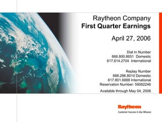 Raytheon Company
First Quarter Earnings
           April 27, 2006

                    Dial In Number
           866.800.8651 Domestic
         617.614.2704 International

                   Replay Number
            888.286.8010 Domestic
         617.801.6888 International
     Reservation Number: 59082246
     Available through May 04, 2006
 